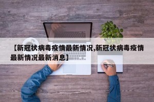 【新冠状病毒疫情最新情况,新冠状病毒疫情最新情况最新消息】