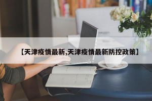 【天津疫情最新,天津疫情最新防控政策】