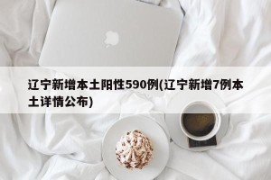 辽宁新增本土阳性590例(辽宁新增7例本土详情公布)