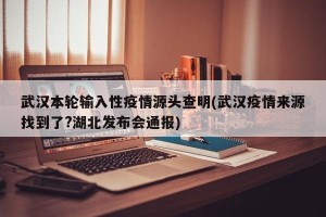 武汉本轮输入性疫情源头查明(武汉疫情来源找到了?湖北发布会通报)