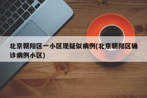 北京朝阳区一小区现疑似病例(北京朝阳区确诊病例小区)