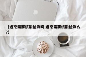 【进京需要核酸检测吗,进京需要核酸检测么?】