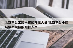 北京丰台出现一核酸阳性人员/北京丰台小区疑似出现核酸阳性人员