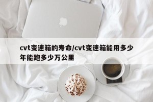 cvt变速箱的寿命/cvt变速箱能用多少年能跑多少万公里