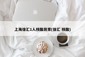 上海徐汇1人核酸异常(徐汇 核酸)