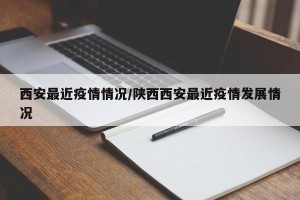 西安最近疫情情况/陕西西安最近疫情发展情况