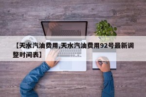 【天水汽油费用,天水汽油费用92号最新调整时间表】
