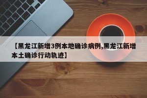 【黑龙江新增3例本地确诊病例,黑龙江新增本土确诊行动轨迹】