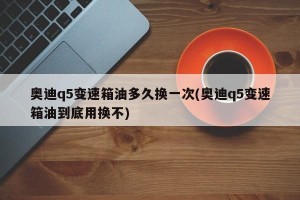 奥迪q5变速箱油多久换一次(奥迪q5变速箱油到底用换不)