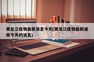 黑龙江疫情最新消息今天(黑龙江疫情最新通报今天的消息)