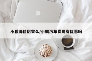 小鹏降价厉害么/小鹏汽车费用有优惠吗
