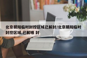 北京朝阳临时封控区域已解封/北京朝阳临时封控区域,已解哦 封