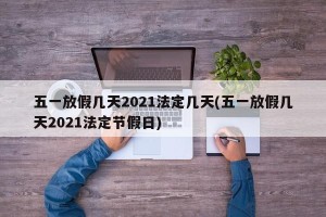 五一放假几天2021法定几天(五一放假几天2021法定节假日)