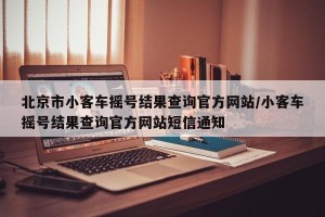 北京市小客车摇号结果查询官方网站/小客车摇号结果查询官方网站短信通知