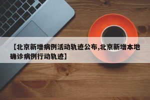 【北京新增病例活动轨迹公布,北京新增本地确诊病例行动轨迹】