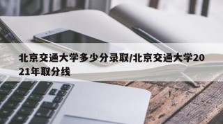 北京交通大学多少分录取/北京交通大学2021年取分线