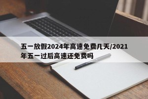 五一放假2024年高速免费几天/2021年五一过后高速还免费吗