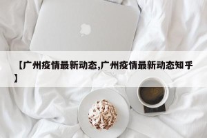 【广州疫情最新动态,广州疫情最新动态知乎】
