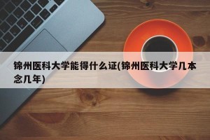 锦州医科大学能得什么证(锦州医科大学几本念几年)