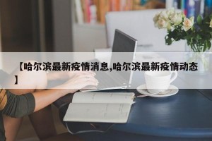 【哈尔滨最新疫情消息,哈尔滨最新疫情动态】