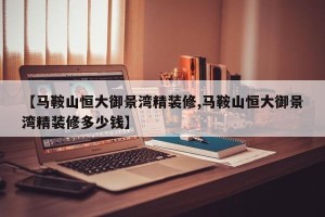 【马鞍山恒大御景湾精装修,马鞍山恒大御景湾精装修多少钱】