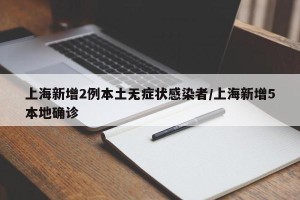 上海新增2例本土无症状感染者/上海新增5本地确诊