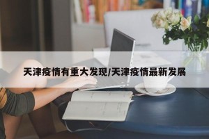 天津疫情有重大发现/天津疫情最新发展