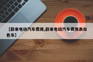 【蔚来电动汽车费用,蔚来电动汽车费用表白色车】