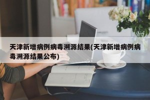 天津新增病例病毒溯源结果(天津新增病例病毒溯源结果公布)