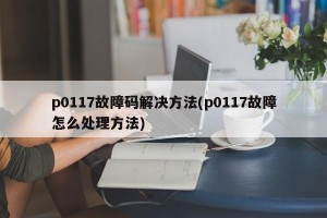 p0117故障码解决方法(p0117故障怎么处理方法)