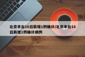 北京丰台16日新增1例确诊/北京丰台16日新增1例确诊病例