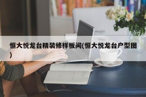 恒大悦龙台精装修样板间(恒大悦龙台户型图)