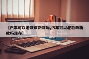 【汽车可以老款改新款吗,汽车可以老款改新款吗现在】