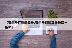 【赛尔号打麒麟真身,赛尔号麒麟真身最后一条命】
