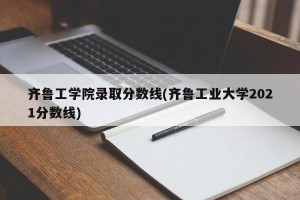齐鲁工学院录取分数线(齐鲁工业大学2021分数线)