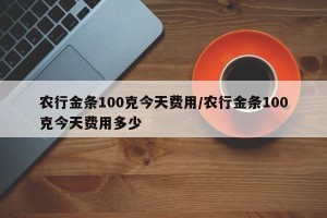 农行金条100克今天费用/农行金条100克今天费用多少