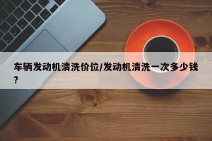 车辆发动机清洗价位/发动机清洗一次多少钱?