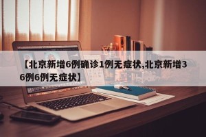 【北京新增6例确诊1例无症状,北京新增36例6例无症状】