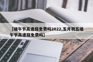 【端午节高速路免费吗2022,五月初五端午节高速路免费吗】