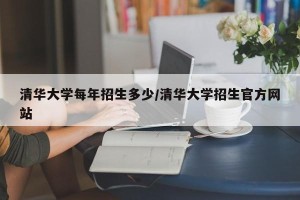 清华大学每年招生多少/清华大学招生官方网站