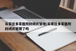 石家庄多家医院封闭式管理/石家庄多家医院封闭式管理了吗