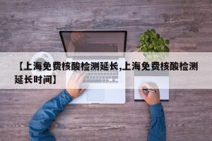 【上海免费核酸检测延长,上海免费核酸检测延长时间】