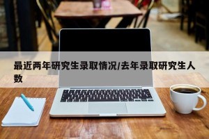 最近两年研究生录取情况/去年录取研究生人数