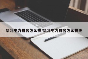 华北电力排名怎么样/华北电力排名怎么样啊