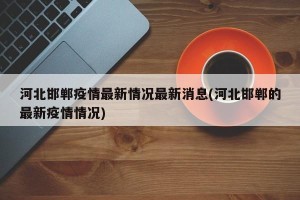 河北邯郸疫情最新情况最新消息(河北邯郸的最新疫情情况)