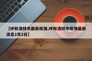 【呼和浩特市最新疫情,呼和浩特市疫情最新消息2月2日】