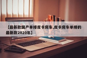 【最新款国产单排皮卡房车,皮卡房车单排的最新款2020年】