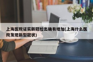 上海医院证实新冠检出确有增加(上海什么医院发现新型冠状)