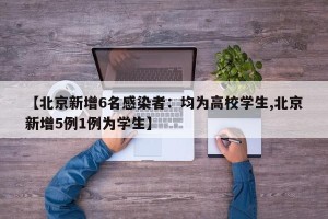 【北京新增6名感染者：均为高校学生,北京新增5例1例为学生】