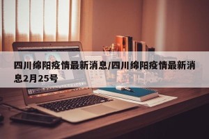 四川绵阳疫情最新消息/四川绵阳疫情最新消息2月25号